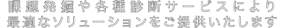 課題発掘や各種診断サービスにより最適なソリューションをご提供いたします