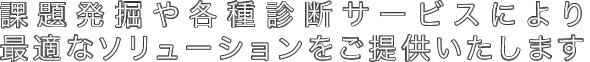 課題発掘や各種診断サービスにより最適なソリューションをご提供いたします