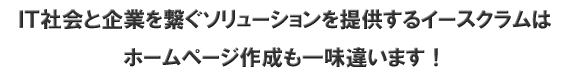 ＩＴ社会と企業を繋ぐソリューションを提供するイースクラムはホームページ作成も一味違います！