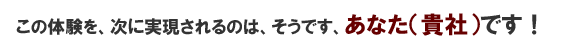 この体験を、次に実現されるのは、そうです、あなた（貴社）です！